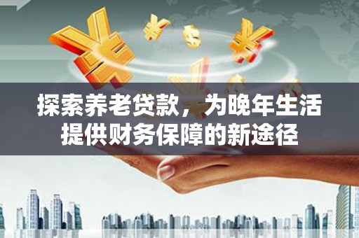 海东探索养老贷款，为晚年生活提供财务保障的新途径
