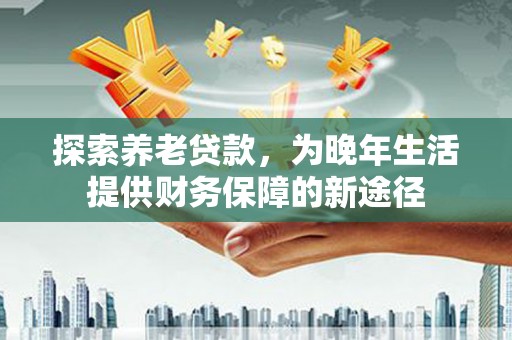海东探索养老贷款，为晚年生活提供财务保障的新途径