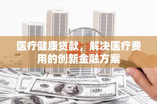 海东医疗健康贷款，解决医疗费用的创新金融方案